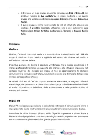P a g i n a |8



           o Si trova poi un terzo gruppo di aziende composto da BNL e Unicredit che
               predilige l’utilizzo di due piattaforme in modo moderato e un quarto
               gruppo che utilizza una strategia monocale intensiva (Fineco e Intesa San
               Paolo).
           o Il quinto gruppo è infine rappresentato da tutti gli istituti che attuano una
               strategia di presidio minimale, utilizzando una o due piattaforme: Axa
               Assicurazioni, Linear, Cattolica Assicurazioni, Genertel e Gruppo Zurich
               Italia.




Chi siamo

OssCom

OssCom, Centro di ricerca sui media e la comunicazione, è stato fondato nel 1994 allo
scopo di condurre ricerca teorica e applicata nel campo del sistema dei media e
dell'industria culturale italiana.

L'obiettivo primario del Centro è costituire un'interfaccia tra la ricerca accademica e il
mondo professionale fornendo un supporto alle imprese e alle istituzioni impegnate nel
contesto mutevole del mercato dei media, al fine di accompagnarne le strategie
comunicative, la costruzione dell’offerta, l’analisi del consumo e la definizione delle policies
in modo consapevole ed efficace.

Le attività di ricerca di OssCom coprono numerose aree e temi, e integrano differenti
metodologie, che permettono al cliente di modulare i propri obiettivi secondo diversi livelli
di analisi: di prodotto e dell'offerta, delle audience/users e delle pratiche fruitive, di
scenario e di contesto.




Digital PR

Digital PR è un’agenzia specializzata in consulenza e strategie di comunicazione online e
impegnata nello studio e nell'utilizzo delle più avanzate forme di comunicazione digitale.

Controllata da Hill & Knowlton (Gruppo WPP), Digital PR è presente a Milano, Roma e
Madrid e offre ai propri clienti consulenza, tecnologia, creatività, esperienza ed entusiasmo
con le competenze e gli strumenti di un grande gruppo internazionale.
 