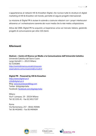 P a g i n a |9



L’appartenenza al network Hill & Knowlton Digital, che riunisce tutte le strutture di digital
marketing di Hill & Knowlton nel mondo, permette di seguire progetti internazionali.

La missione di Digital PR è aiutare le aziende a costruire relazioni con i propri interlocutori
attraverso un’ orchestrazione coerente dei nuovi media che la rete mette a disposizione.

Attiva dal 2000, Digital PR ha acquisito un’esperienza unica sul mercato italiano, gestendo
progetti di comunicazione per oltre 150 clienti.




Riferimenti



OssCom – Centro di Ricerca sui Media e la Comunicazione dell’Università Cattolica
Università Cattolica del Sacro Cuore
Largo Gemelli 1 – 20123 Milano
02.72342845                                                                                     -
http://centridiricerca.unicatt.it/osscom
osservatorio.comunicazione@unicatt.it


Digital PR - Powered by Hill & Knowlton
http://www.digital-pr.it
info@digital-pr.it
Blog: www.businessandblog.com
Twitter: @digitalpritalia
Facebook: facebook.com/digitalpritalia

Milano
Via P. Lomazzo, 19 - 20154 Milano
Tel. 02.3191.41 - Fax 02.3453.7197

Roma
Via Nomentana, 257 - 00161 ROMA
Tel. 06 4416401 - Fax 06 4404604
 