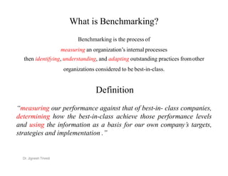 What is Benchmarking?
Benchmarking is the process of
measuring an organization’s internal processes
then identifying, understanding, and adapting outstanding practices fromother
organizations considered to be best-in-class.
Definition
Definition
“measuring our performance against that of best-in- class companies,
determining how the best-in-class achieve those performance levels
and using the information as a basis for our own company’s targets,
strategies and implementation .”
Dr. Jignesh Trivedi
 