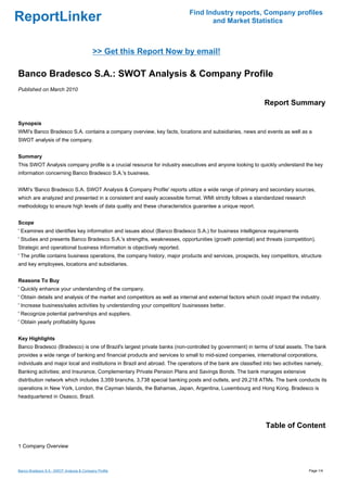 Find Industry reports, Company profiles
ReportLinker                                                                       and Market Statistics



                                           >> Get this Report Now by email!

Banco Bradesco S.A.: SWOT Analysis & Company Profile
Published on March 2010

                                                                                                              Report Summary

Synopsis
WMI's Banco Bradesco S.A. contains a company overview, key facts, locations and subsidiaries, news and events as well as a
SWOT analysis of the company.


Summary
This SWOT Analysis company profile is a crucial resource for industry executives and anyone looking to quickly understand the key
information concerning Banco Bradesco S.A.'s business.


WMI's 'Banco Bradesco S.A. SWOT Analysis & Company Profile' reports utilize a wide range of primary and secondary sources,
which are analyzed and presented in a consistent and easily accessible format. WMI strictly follows a standardized research
methodology to ensure high levels of data quality and these characteristics guarantee a unique report.


Scope
' Examines and identifies key information and issues about (Banco Bradesco S.A.) for business intelligence requirements
' Studies and presents Banco Bradesco S.A.'s strengths, weaknesses, opportunities (growth potential) and threats (competition).
Strategic and operational business information is objectively reported.
' The profile contains business operations, the company history, major products and services, prospects, key competitors, structure
and key employees, locations and subsidiaries.


Reasons To Buy
' Quickly enhance your understanding of the company.
' Obtain details and analysis of the market and competitors as well as internal and external factors which could impact the industry.
' Increase business/sales activities by understanding your competitors' businesses better.
' Recognize potential partnerships and suppliers.
' Obtain yearly profitability figures


Key Highlights
Banco Bradesco (Bradesco) is one of Brazil's largest private banks (non-controlled by government) in terms of total assets. The bank
provides a wide range of banking and financial products and services to small to mid-sized companies, international corporations,
individuals and major local and institutions in Brazil and abroad. The operations of the bank are classified into two activities namely,
Banking activities; and Insurance, Complementary Private Pension Plans and Savings Bonds. The bank manages extensive
distribution network which includes 3,359 branchs, 3,738 special banking posts and outlets, and 29,218 ATMs. The bank conducts its
operations in New York, London, the Cayman Islands, the Bahamas, Japan, Argentina, Luxembourg and Hong Kong. Bradesco is
headquartered in Osasco, Brazil.




                                                                                                              Table of Content

1 Company Overview



Banco Bradesco S.A.: SWOT Analysis & Company Profile                                                                             Page 1/4
 