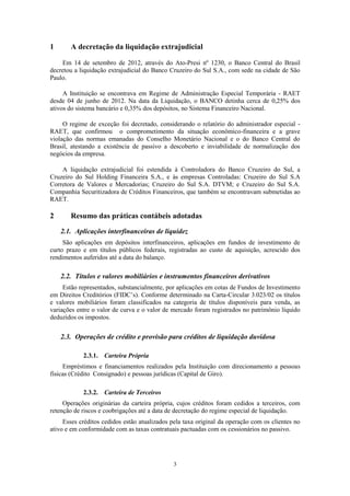 3
1 A decretação da liquidação extrajudicial
Em 14 de setembro de 2012, através do Ato-Presi nº 1230, o Banco Central do Brasil
decretou a liquidação extrajudicial do Banco Cruzeiro do Sul S.A., com sede na cidade de São
Paulo.
A Instituição se encontrava em Regime de Administração Especial Temporária - RAET
desde 04 de junho de 2012. Na data da Liquidação, o BANCO detinha cerca de 0,25% dos
ativos do sistema bancário e 0,35% dos depósitos, no Sistema Financeiro Nacional.
O regime de exceção foi decretado, considerando o relatório do administrador especial -
RAET, que confirmou o comprometimento da situação econômico-financeira e a grave
violação das normas emanadas do Conselho Monetário Nacional e o do Banco Central do
Brasil, atestando a existência de passivo a descoberto e inviabilidade de normalização dos
negócios da empresa.
A liquidação extrajudicial foi estendida à Controladora do Banco Cruzeiro do Sul, a
Cruzeiro do Sul Holding Financeira S.A., e às empresas Controladas: Cruzeiro do Sul S.A
Corretora de Valores e Mercadorias; Cruzeiro do Sul S.A. DTVM; e Cruzeiro do Sul S.A.
Companhia Securitizadora de Créditos Financeiros, que também se encontravam submetidas ao
RAET.
2 Resumo das práticas contábeis adotadas
2.1. Aplicações interfinanceiras de liquidez
São aplicações em depósitos interfinanceiros, aplicações em fundos de investimento de
curto prazo e em títulos públicos federais, registradas ao custo de aquisição, acrescido dos
rendimentos auferidos até a data do balanço.
2.2. Títulos e valores mobiliários e instrumentos financeiros derivativos
Estão representados, substancialmente, por aplicações em cotas de Fundos de Investimento
em Direitos Creditórios (FIDC’s). Conforme determinado na Carta-Circular 3.023/02 os títulos
e valores mobiliários foram classificados na categoria de títulos disponíveis para venda, as
variações entre o valor de curva e o valor de mercado foram registrados no patrimônio líquido
deduzidos os impostos.
2.3. Operações de crédito e provisão para créditos de liquidação duvidosa
2.3.1. Carteira Própria
Empréstimos e financiamentos realizados pela Instituição com direcionamento a pessoas
físicas (Crédito Consignado) e pessoas jurídicas (Capital de Giro).
2.3.2. Carteira de Terceiros
Operações originárias da carteira própria, cujos créditos foram cedidos a terceiros, com
retenção de riscos e coobrigações até a data de decretação do regime especial de liquidação.
Esses créditos cedidos estão atualizados pela taxa original da operação com os clientes no
ativo e em conformidade com as taxas contratuais pactuadas com os cessionários no passivo.
 