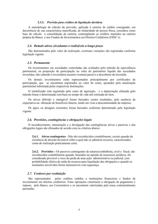 4
2.3.3. Provisão para créditos de liquidação duvidosa
A metodologia de cálculo da provisão, aplicada à carteira de crédito consignado, em
decorrência de sua característica massificada, de titularidade de pessoa física, considera como
base de cálculo a consolidação da carteira, contemplando os créditos mantidos na carteira
própria do Banco e nos Fundos de Investimentos em Direitos Creditórios (FIDC´s).
2.4. Demais ativos circulantes e realizáveis a longo prazo
São demonstrados pelo valor de realização, eventuais variações são registradas conforme
legislação vigente.
2.5. Permanente
Os investimentos em sociedades controladas são avaliados pelo método de equivalência
patrimonial, na proporção da participação no valor do patrimônio líquido das sociedades
investidas, não cabendo à investidora assumir eventual passivo a descoberto da investida.
Os demais investimentos estão representados principalmente por certificados de
participação, que se encontram registrados ao valor de custo, ajustados pela atualização
patrimonial informada pelas respectivas Instituições.
O imobilizado está registrado pelo custo de aquisição, e a depreciação efetuada pelo
método linear é determinada com base no tempo de vida útil estimada do bem.
Os ativos diferido e intangível foram baixados contra resultados, pela ausência de
expectativa na obtenção de benefícios futuros, tendo em vista a descontinuidade da empresa.
Os ágios ou deságios existentes foram baixados conforme determinado pela legislação
vigente.
2.6. Provisões, contingências e obrigações legais
O reconhecimento, mensuração e a divulgação das contingências ativas e passivas e das
obrigações legais são efetuados de acordo com os critérios abaixo:
2.6.1. Ativos contingentes - Não são reconhecidos contabilmente, exceto quando da
existência de decisão favorável sobre a qual não se admitem recursos, caracterizados
como de realização praticamente certa.
2.6.2. Provisões – Os passivos contingentes de natureza trabalhista, cível e fiscal, são
reconhecidos contabilmente quando, baseados na opinião de assessores jurídicos, for
considerado provável o risco de perda de uma ação administrativa ou judicial, com
probabilidade efetiva de saída de recursos para liquidação das obrigações e quando os
montantes envolvidos forem mensuráveis com segurança.
2.7. Credores por restituição
São representados pelos créditos cedidos a instituições financeiras e fundos de
investimento em direitos creditórios. Estas operações constituem a obrigação de pagamento e
repasse, pelo Banco, aos Cessionários e se encontram valorizadas pela taxas contratualmente
pactuadas.
 