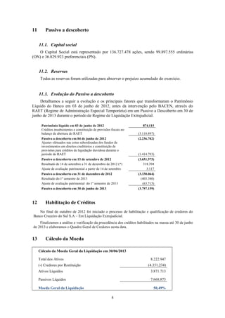 8
11 Passivo a descoberto
11.1. Capital social
O Capital Social está representado por 136.727.478 ações, sendo 99.897.555 ordinárias
(ON) e 36.829.923 preferenciais (PN).
11.2. Reservas
Todas as reservas foram utilizadas para absorver o prejuízo acumulado do exercício.
11.3. Evolução do Passivo a descoberto
Detalhamos a seguir a evolução e os principais fatores que transformaram o Patrimônio
Líquido do Banco em 03 de junho de 2012, antes da intervenção pelo BACEN, através do
RAET (Regime de Administração Especial Temporária) em um Passivo a Descoberto em 30 de
junho de 2013 durante o período de Regime de Liquidação Extrajudicial.
Patrimônio líquido em 03 de junho de 2012 874.115
Créditos insubsistentes e constituição de provisões fiscais no
balanço de abertura do RAET (3.110.897)
Passivo a descoberto em 04 de junho de 2012 (2.236.782)
Ajustes efetuados nas cotas subordinadas dos fundos de
investimentos em direitos creditórios e constituição de
provisões para créditos de liquidação duvidosa durante o
período do RAET (1.414.793)
Passivo a descoberto em 13 de setembro de 2012 (3.651.575)
Resultado de 14 de setembro a 31 de dezembro de 2012 (*) 318.394
Ajuste de avaliação patrimonial a partir de 14 de setembro 3.117
Passivo a descoberto em 31 de dezembro de 2012 (3.330.064)
Resultado do 1º semestre de 2013 (403.380)
Ajuste de avaliação patrimonial do 1º semestre de 2013 (63.715)
Passivo a descoberto em 30 de junho de 2013 (3.797.159)
12 Habilitação de Créditos
No final de outubro de 2012 foi iniciado o processo de habilitação e qualificação de credores do
Banco Cruzeiro do Sul S.A – Em Liquidação Extrajudicial.
Finalizamos a análise e verificação da procedência dos créditos habilitados na massa até 30 de junho
de 2013 e elaboramos o Quadro Geral de Credores nesta data.
13 Cálculo da Moeda
Cálculo da Moeda Geral da Liquidação em 30/06/2013
Total dos Ativos 8.222.947
(-) Credores por Restituição (4.351.234)
Ativos Líquidos 3.871.713
Passivos Líquidos 7.668.873
Moeda Geral da Liquidação 50,49%
 