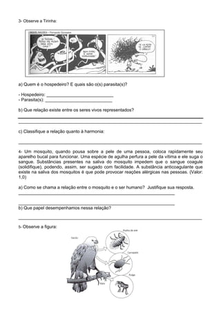 3- Observe a Tirinha:




a) Quem é o hospedeiro? E quais são o(s) parasita(s)?

- Hospedeiro: ___________________________
- Parasita(s): ___________________________

b) Que relação existe entre os seres vivos representados?

__________________________________________________________________________

c) Classifique a relação quanto à harmonia:

__________________________________________________________________________

4- Um mosquito, quando pousa sobre a pele de uma pessoa, coloca rapidamente seu
aparelho bucal para funcionar. Uma espécie de agulha perfura a pele da vítima e ele suga o
sangue. Substâncias presentes na saliva do mosquito impedem que o sangue coagule
(solidifique), podendo, assim, ser sugado com facilidade. A substância anticoagulante que
existe na saliva dos mosquitos é que pode provocar reações alérgicas nas pessoas. (Valor:
1,0)

a) Como se chama a relação entre o mosquito e o ser humano? Justifique sua resposta.
_______________________________________________________________

_______________________________________________________________
b) Que papel desempenhamos nessa relação?

__________________________________________________________________________

5- Observe   a figura:
 