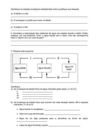 Identifique as relações ecológicas estabelecidas entre e justifique sua resposta:

a) O falcão e o rato:
_______________________________________________________________________

b) O carrapato e o piolho que vivem no falcão:
_______________________________________________________________________

c) A pulga e o rato:
_______________________________________________________________________

6- Considere a organização das moléculas de água nos estados líquido e sólido. Então,
explique: por que podemos “furar” a água líquida com o dedo, mas não conseguimos
fazer o mesmo com um cubo de gelo?
_______________________________________________________________________

_______________________________________________________________________


7- Observe este esquema:




Identifique:
a) As mudanças de estado físico da água indicadas pelas setas I, II, III e IV;
        I-   ____________________________
        II-  ____________________________
        III- ____________________________
        IV-  ____________________________

b) As mudanças de estado físico que ocorrem em cada situação abaixo. Dê a resposta
   indicando I, II, III ou IV.

      • Água líquida no congelador: _________________________________

      • Gelo num copo de limonada: _________________________________

      • Água de um lago passando para a atmosfera na forma de vapor:
      ____________________________

      • Vapor de água formando nuvens: _____________________________
 