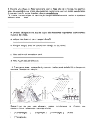 8- Imagine uma chapa de fazer sanduíche sobre o fogo alto há 5 minutos. Se jogarmos
gotas de água sobre essa chapa, elas evaporam rapidamente, com um chiado característico.
A essa vaporização brusca, imediata, chamamos calefação.
Dê o nome dos outros tipos de vaporização da água estudados neste capítulo e explique a
diferença entre   eles.

_______________________________________________________________

_______________________________________________________________


   9- Em cada situação abaixo, diga se a água esta recebendo ou perdendo calor durante a
   mudança de estado.

   a) A água está fervendo para o preparo do café.
      ________________________________________

   b) O vapor de água entra em contato com a tampa fria da panela:
      __________________________


   c) Uma toalha está secando no varal:
      ________________________________________________

   d) Uma nuvem está se formando:
      ___________________________________________________

   10- O esquema abaixo representa algumas das mudanças de estado físico da água na
   natureza. Observe com atenção.




   Baseando-se no que você observou, aponte            corretamente    os   números   que
   correspondem a cada um dos processos abaixo:

   (   ) Condensação     (   ) Evaporação (     ) Solidificação (    ) Fusão

   (   ) Transpiração
 