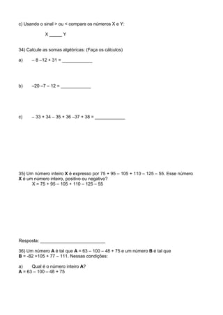c) Usando o sinal > ou < compare os números X e Y:

             X _____ Y


34) Calcule as somas algébricas: (Faça os cálculos)

a)    – 8 –12 + 31 = ____________




b)    –20 –7 – 12 = ____________




c)    – 33 + 34 – 35 + 36 –37 + 38 = ____________




35) Um número inteiro X é expresso por 75 + 95 – 105 + 110 – 125 – 55. Esse número
X é um número inteiro, positivo ou negativo?
      X = 75 + 95 – 105 + 110 – 125 – 55




Resposta: __________________________

36) Um número A é tal que A = 63 – 100 – 48 + 75 e um número B é tal que
B = -82 +105 + 77 – 111. Nessas condições:

a)    Qual é o número inteiro A?
A = 63 – 100 – 48 + 75
 