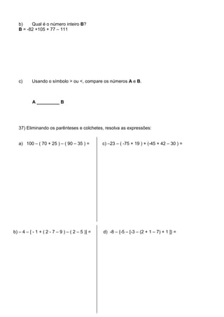 b)    Qual é o número inteiro B?
   B = -82 +105 + 77 – 111




   c)     Usando o símbolo > ou <, compare os números A e B.



          A _________ B




   37) Eliminando os parênteses e colchetes, resolva as expressões:


   a) 100 – ( 70 + 25 ) – ( 90 – 35 ) =         c) –23 – ( -75 + 19 ) + (-45 + 42 – 30 ) =




b) – 4 – [ - 1 + ( 2 - 7 – 9 ) – ( 2 – 5 )] =   d) -8 – {-5 – [-3 – (2 + 1 – 7) + 1 ]} =
 