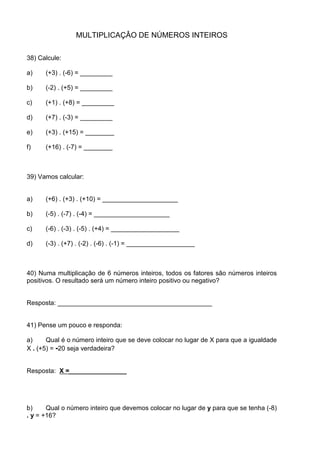 MULTIPLICAÇÂO DE NÚMEROS INTEIROS

38) Calcule:

a)    (+3) . (-6) = _________

b)    (-2) . (+5) = _________

c)    (+1) . (+8) = _________

d)    (+7) . (-3) = _________

e)    (+3) . (+15) = ________

f)    (+16) . (-7) = ________



39) Vamos calcular:


a)    (+6) . (+3) . (+10) = _____________________

b)    (-5) . (-7) . (-4) = _____________________

c)    (-6) . (-3) . (-5) . (+4) = ___________________

d)    (-3) . (+7) . (-2) . (-6) . (-1) = ___________________



40) Numa multiplicação de 6 números inteiros, todos os fatores são números inteiros
positivos. O resultado será um número inteiro positivo ou negativo?


Resposta: ___________________________________________


41) Pense um pouco e responda:

a)     Qual é o número inteiro que se deve colocar no lugar de X para que a igualdade
X . (+5) = -20 seja verdadeira?


Resposta: X =________________




b)     Qual o número inteiro que devemos colocar no lugar de y para que se tenha (-8)
. y = +16?
 