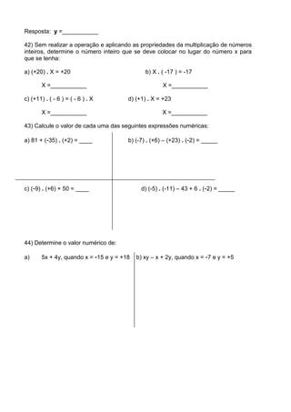 Resposta: y =___________

42) Sem realizar a operação e aplicando as propriedades da multiplicação de números
inteiros, determine o número inteiro que se deve colocar no lugar do número x para
que se tenha:

a) (+20) . X = +20                             b) X . ( -17 ) = -17

        X =___________                                X =___________

c) (+11) . ( - 6 ) = ( - 6 ) . X        d) (+1) . X = +23

        X =___________                                X =___________

43) Calcule o valor de cada uma das seguintes expressões numéricas:

a) 81 + (-35) . (+2) = ____             b) (-7) . (+6) – (+23) . (-2) = _____




c) (-9) . (+6) + 50 = ____                   d) (-5) . (-11) – 43 + 6 . (-2) = _____




44) Determine o valor numérico de:

a)      5x + 4y, quando x = -15 e y = +18   b) xy – x + 2y, quando x = -7 e y = +5
 