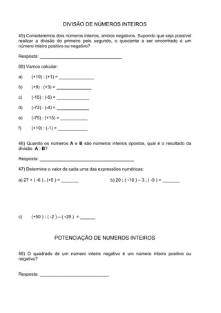 DIVISÃO DE NÚMEROS INTEIROS

45) Consideremos dois números inteiros, ambos negativos. Supondo que seja possível
realizar a divisão do primeiro pelo segundo, o quociente a ser encontrado é um
número inteiro positivo ou negativo?

Resposta: _________________________________

68) Vamos calcular:

a)    (+10) : (+1) = ______________

b)    (+9) : (+3) = ______________

c)    (-15) : (-5) = _____________

d)    (-72) : (-4) = _____________

e)    (-75) : (+15) = ___________

f)    (+10) : (-1) = ____________


46) Quando os números A e B são números inteiros opostos, qual é o resultado da
divisão A : B?

Resposta: ______________________________________

47) Determine o valor de cada uma das expressões numéricas:

a) 27 + ( -6 ) . (+5 ) = _______           b) 20 : ( -10 ) – 3 . ( -5 ) = _______




c)    (+50 ) : ( -2 ) – ( -29 ) = ______



                   POTENCIAÇÃO DE NUMEROS INTEIROS

48) O quadrado de um número inteiro negativo é um número inteiro positivo ou
negativo?


Resposta: ____________________________
 