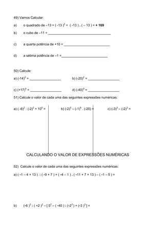 49) Vamos Calcular:

a)     o quadrado de –13 = ( -13 )2 = ( -13 ) . ( – 13 ) = + 169

b)     o cubo de –11 = __________________________________


c)     a quarta potência de +10 = _________________________


d)     a sétima potência de –1 =_________________________



50) Calcule:

a) (-14)2 = _________________                  b) (-20)2 = _________________


c) (+17)0 = _________________                  d) (-40)0 = _________________

51) Calcule o valor de cada uma das seguintes expressões numéricas:


a) ( -6)2 : (-2)2 + 100 =             b) (-2)5 – (-1)6 . (-20) =        c) (-3)3 – (-2)3 =




         CALCULANDO O VALOR DE EXPRESSÕES NUMÉRICAS

52) Calcule o valor de cada uma das seguintes expressões numéricas:

a) ( -1 – 4 + 13 ) : ( -9 + 7 ) + ( -4 – 1 ) . ( -11 + 7 + 13 ) – ( -1 – 5 ) =




b)     (-6 )2 : ( +2 )2 – [ 52 – ( -40 ) : (-23 ) + (-3 )2 ] =
 