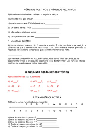 NÚMEROS POSITIVOS E NÚMEROS NEGATIVOS

1) Usando números inteiros positivos ou negativos, indique:

a) um saldo de 7 gols a favor ________________________

b) uma temperatura de 8º C abaixo de zero ________________

c) um débito de R$ 170,00 __________________________

d) três andares abaixo do térreo _______________________

e) uma profundidade de 450m _______________________

f) uma altitude de 2.150m __________________________

2) Um termômetro marcava 10º C durante a manhã. Á noite, era feita nova medição e
constatou-se que a temperatura havia caído 13ºC. Use números inteiros positivos ou
negativos para indicar a temperatura que o termômetro marcava à noite.

_____________

3) Carlos tem um saldo de R$ 720,00 no banco. Qual será o saldo de Carlos, se ele
depositar R$ 180,00 e, em seguida, pagar uma conta de R$ 650,00? Use números inteiros
positivos ou negativos para indicar esse saldo. _________________



                    O CONJUNTO DOS NÚMEROS INTEIROS

4) Usando símbolos ∈ ou ∉ , complete:

a) +8 ___ Z               d) +102 ___Z +      g) 0 ____Z*

b) –51 ___ Z+             e) –7 ___Z          h) –72 ___ Z*

c) –39 ___ Z*             f) 0 ___ Z-         i) +20 ___Z*


                               RETA NUMÉRICA INTEIRA
5) Observe a reta numérica baixo e responda:
                    Z    S     D      F      I      W         H    M    A    P   Q


      -5      -4   -3     -2     -1     0     +1    +2        +3   +4   +5


a) Qual é a abscissa do ponto I ? ___________________
b) Qual é a abscissa do ponto A ? __________________
c) Qual é a abscissa do ponto F ? __________________
d) Qual é a imagem geométrica de –3? _______________
e) Qual é a imagem geométrica de +1? ________________
 