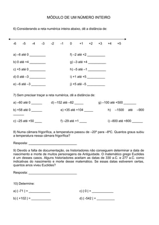 MÓDULO DE UM NÚMERO INTEIRO

6) Considerando a reta numérica inteira abaixo, dê a distância de:



-6    -5     -4     -3      -2    -1    0      +1      +2    +3      +4    +5


a) –6 até 0 _________                   f) –2 até +2 __________

b) 0 até +4 _________                   g) –3 até +4 __________

c) +5 até 0 _________                   h) –5 até –1 __________

d) 0 até –3 _________                   i) +1 até +5 __________

e) –6 até –3 ________                   j) +5 até –5 __________


7) Sem precisar traçar a reta numérica, dê a distância de:

a) –60 até 0 ______         d) –152 até –82 _____            g) –100 até +500 _______

b) +58 até 0 ______               e) +35 até +104 _____              h)   –1500   até   –900
______

c) –25 até +50 ____               f) –29 até +1 ____                 i) –800 até +800 ______


8) Numa câmara frigorífica, a temperatura passou de –20º para –8ºC. Quantos graus subiu
a temperatura nessa câmara frigorífica?

Resposta: ___________________________

9) Devido a falta de documentação, os historiadores não conseguem determinar a data de
nascimento e morte de muitos personagens da Antiguidade. O matemático grego Euclides
é um desses casos. Alguns historiadores aceitam as datas de 330 a.C. e 277 a.C. como
indicativas do nascimento e morte desse matemático. Se essas datas estiverem certas,
quantos anos viveu Euclides?

Resposta: ___________________________


10) Determine:

a) | -71 | = ____________                      c) | 0 | = ____________

b) | +102 | = ___________                      d) | -542 | = __________
 