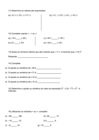 11) Determine os valores das expressões:

   a) | -5 | + | -15 | - | +11 | =                b) | -3 | . | +15 | - | +4 | . | -10 | =




   12) Complete usando = , < ou >:

   a) | -18 | ____ | -20 |                 c) | +87 | _____ | -107 |

   b) | 0 | ____ | -51|                    d) | +25 | ____ | -18 |



   13) Quais os números inteiros que são maiores que | -11 | e menores que | +14 |?

   Resposta: ___________________________


   14) Complete:

a) O oposto ou simétrico de –29 é ______________________

b) O oposto ou simétrico de +71 é ______________________

c) O oposto ou simétrico de | -5 | é _____________________

d) O oposto ou simétrico de | +5 | é ____________________


   15) Determine o oposto ou simétrico do valor da expressão 32 – 2 (5 - 70) + 25 : 4.
   Cálculos:




   16) Utilizando os símbolos > ou <, complete:

a) +84 _____ +80                           d) +35 _____ -17

b) –15 _____ -12                           f) 0 ______ -5

c) –8 _____ +8                       g) –15 _____ 0
 
