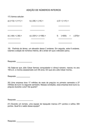 ADIÇÃO DE NÚMEROS INTEIROS

17) Vamos calcular:

a) (+13) + (+11) =      b) (-36) + (-14) =              c) 0 + (+ 41) =

______________             _____________                     ___________

______________            ______________                     ___________


d) ( -64) + (-36) =     e) (-301) + (+166) =            f)     (+500)   +  (-275)=
____________              _____________                      _____________

____________              _____________                      _____________


18) Partindo do térreo, um elevador desce 2 andares. Em seguida, sobe 6 andares.
Usando a adição de números inteiros, dê o andar em que o elevador parou.




Resposta: _______________


19) Sabe-se que Júlio César famoso conquistador e cônsul romano, nasceu no ano
100 a.C. e morreu assassinado com 56 anos. Em que ano Júlio César morreu.


Resposta: _____________


20) Uma empresa teve 17 milhões de reais de prejuízo no primeiro semestre e 27
milhões de lucro no segundo semestre. Nessas condições, essa empresa teve lucro ou
prejuízo durante o ano? De quanto?




Resposta: ________________

21) Durante um torneio, uma equipe de basquete marcou 271 pontos e sofreu 304
pontos. Qual foi o saldo dessa equipe?




Resposta: _________________
 