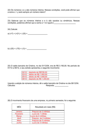 22) Os números x e y são números inteiros. Nessas condições, você pode afirmar que
a soma x + y será sempre um número inteiro?

______________________________________________________________________

23) Sabe-se que os números inteiros a e b são opostos ou simétricos. Nessas
condições, podemos afirmar que a soma a + b é igual a _____________________


24) Calcule:

a) (+7) + (+21) + (-25) = ___________________




b) (-20) + (-70) + (-3) = ___________________




25) O saldo bancário de Cristina, no dia 01/12/04, era de R$ 3.195,00. No período de
01/12 a 08/12, o seu extrato apresentou o seguinte movimento:

                 02/12 :   depósito de R$726,00
                 03/12 :   débito de R$ 1.950,00
                 05/12 :   débito de R$ 1.648,00
                 08/12 :   depósito de R$ 1.200,00

Usando a adição de números inteiros, dê o saldo bancário de Cristina no dia 08/12/04.
Cálculos:                                    Resposta: _____________




26) O movimento financeiro de uma empresa, no primeiro semestre, foi o seguinte:


           MÊS                    Resultado em reais (R$)

         Janeiro             Prejuízo de 2 milhões
        Fevereiro             Lucro de 1 milhão
          Março             Lucro de 4 milhões
           Abril             Prejuízo de 2 milhões
           Maio               Prejuízo de 5 milhões
          Junho               Lucro de 3 milhões
 