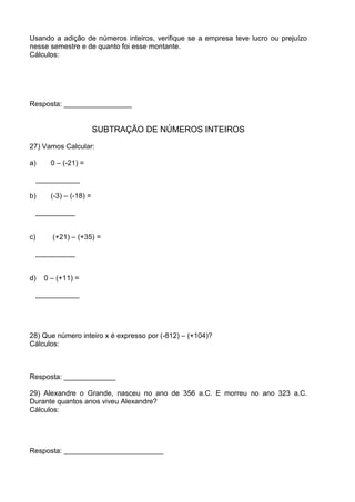 Usando a adição de números inteiros, verifique se a empresa teve lucro ou prejuízo
nesse semestre e de quanto foi esse montante.
Cálculos:




Resposta: _________________


                          SUBTRAÇÃO DE NÚMEROS INTEIROS
27) Vamos Calcular:

a)       0 – (-21) =

     ___________

b)       (-3) – (-18) =

 __________


c)       (+21) – (+35) =

 __________


d)     0 – (+11) =

 ___________




28) Que número inteiro x é expresso por (-812) – (+104)?
Cálculos:



Resposta: _____________

29) Alexandre o Grande, nasceu no ano de 356 a.C. E morreu no ano 323 a.C.
Durante quantos anos viveu Alexandre?
Cálculos:




Resposta: _________________________
 
