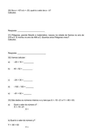 30) Se a = +57 e b = -33, qual é o valor de a – b?
Cálculos:




Resposta: _________________________

31) Pitágoras, grande filósofo e matemático, nasceu na cidade de Samos no ano de
570 a.C. E morreu no ano de 496 a.C. Quantos anos Pitágoras viveu?
Cálculos:




Resposta: __________________________

32) Vamos calcular:

a)    –20 + 16 = _________


b)    40 – 52 = _________




c)    –25 + 30 = ________


d)    –100 – 100 = _______


e)    –81 + 92 = _______


33) São dados os números inteiros x e y tais que X = -19 –21 e Y = -90 + 63.

a)    Qual o valor do número x?
      X = -19 –21
                   X=




b) Qual é o valor do número y?

Y = -90 + 63
                      Y=
 