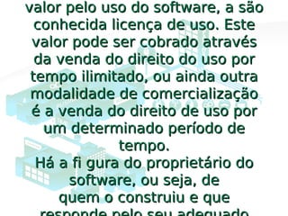 valor pelo uso do software, a sãovalor pelo uso do software, a são
conhecida licença de uso. Esteconhecida licença de uso. Este
valor pode ser cobrado atravésvalor pode ser cobrado através
da venda do direito do uso porda venda do direito do uso por
tempo ilimitado, ou ainda outratempo ilimitado, ou ainda outra
modalidade de comercializaçãomodalidade de comercialização
é a venda do direito de uso poré a venda do direito de uso por
um determinado período deum determinado período de
tempo.tempo.
Há a fi gura do proprietário doHá a fi gura do proprietário do
software, ou seja, desoftware, ou seja, de
quem o construiu e quequem o construiu e que
 