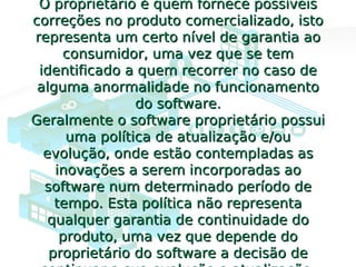 O proprietário é quem fornece possíveisO proprietário é quem fornece possíveis
correções no produto comercializado, istocorreções no produto comercializado, isto
representa um certo nível de garantia aorepresenta um certo nível de garantia ao
consumidor, uma vez que se temconsumidor, uma vez que se tem
identificado a quem recorrer no caso deidentificado a quem recorrer no caso de
alguma anormalidade no funcionamentoalguma anormalidade no funcionamento
do software.do software.
Geralmente o software proprietário possuiGeralmente o software proprietário possui
uma política de atualização e/ouuma política de atualização e/ou
evolução, onde estão contempladas asevolução, onde estão contempladas as
inovações a serem incorporadas aoinovações a serem incorporadas ao
software num determinado período desoftware num determinado período de
tempo. Esta política não representatempo. Esta política não representa
qualquer garantia de continuidade doqualquer garantia de continuidade do
produto, uma vez que depende doproduto, uma vez que depende do
proprietário do software a decisão deproprietário do software a decisão de
 