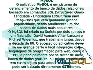 MySQLMySQL
O aplicativoO aplicativo MySQLMySQL é um sistema deé um sistema de
gerenciamento de banco de dados relacionaisgerenciamento de banco de dados relacionais
baseado em comandosbaseado em comandos SQLSQL ((Structured QueryStructured Query
Language - Linguagem Estruturada paraLanguage - Linguagem Estruturada para
PesquisasPesquisas) que vem ganhando grande) que vem ganhando grande
popularidade, sendo atualmente um dospopularidade, sendo atualmente um dos
bancos de dados mais populares.bancos de dados mais populares.
O MySQL foi criado na Suécia por dois suecos eO MySQL foi criado na Suécia por dois suecos e
um finlandês: David Axmark, Allan Larsson eum finlandês: David Axmark, Allan Larsson e
Michael Widenius, que trabalham juntos desdeMichael Widenius, que trabalham juntos desde
a década de 80. O sucesso do aplicativo deve-a década de 80. O sucesso do aplicativo deve-
se em grande parte à fácil integração comse em grande parte à fácil integração com
linguagens de programação para web, como olinguagens de programação para web, como o
PHP e principalmente por se tratar de umPHP e principalmente por se tratar de um
banco de dados gratuito, ou seja, o usuário nãobanco de dados gratuito, ou seja, o usuário não
tem custo algum para adquirir o produto, quetem custo algum para adquirir o produto, que
pode ser baixado diretamente da internet.pode ser baixado diretamente da internet.
 