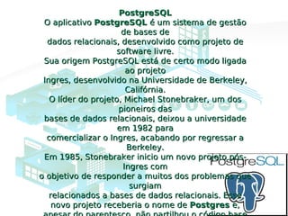 PostgreSQLPostgreSQL
O aplicativoO aplicativo PostgreSQLPostgreSQL é um sistema de gestãoé um sistema de gestão
de bases dede bases de
dados relacionais, desenvolvido como projeto dedados relacionais, desenvolvido como projeto de
software livre.software livre.
Sua origem PostgreSQL está de certo modo ligadaSua origem PostgreSQL está de certo modo ligada
ao projetoao projeto
Ingres, desenvolvido na Universidade de Berkeley,Ingres, desenvolvido na Universidade de Berkeley,
Califórnia.Califórnia.
O líder do projeto, Michael Stonebraker, um dosO líder do projeto, Michael Stonebraker, um dos
pioneiros daspioneiros das
bases de dados relacionais, deixou a universidadebases de dados relacionais, deixou a universidade
em 1982 paraem 1982 para
comercializar o Ingres, acabando por regressar acomercializar o Ingres, acabando por regressar a
Berkeley.Berkeley.
Em 1985, Stonebraker inicio um novo projeto pós-Em 1985, Stonebraker inicio um novo projeto pós-
Ingres comIngres com
o objetivo de responder a muitos dos problemas queo objetivo de responder a muitos dos problemas que
surgiamsurgiam
relacionados a bases de dados relacionais. Esserelacionados a bases de dados relacionais. Esse
novo projeto receberia o nome denovo projeto receberia o nome de PostgresPostgres e,e,
 