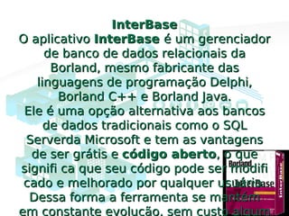 InterBaseInterBase
O aplicativoO aplicativo InterBaseInterBase é um gerenciadoré um gerenciador
de banco de dados relacionais dade banco de dados relacionais da
Borland, mesmo fabricante dasBorland, mesmo fabricante das
linguagens de programação Delphi,linguagens de programação Delphi,
Borland C++ e Borland Java.Borland C++ e Borland Java.
Ele é uma opção alternativa aos bancosEle é uma opção alternativa aos bancos
de dados tradicionais como o SQLde dados tradicionais como o SQL
Serverda Microsoft e tem as vantagensServerda Microsoft e tem as vantagens
de ser grátis ede ser grátis e código abertocódigo aberto, o que, o que
signifi ca que seu código pode ser modifisignifi ca que seu código pode ser modifi
cado e melhorado por qualquer usuário.cado e melhorado por qualquer usuário.
Dessa forma a ferramenta se mantémDessa forma a ferramenta se mantém
em constante evolução, sem custo algum
 