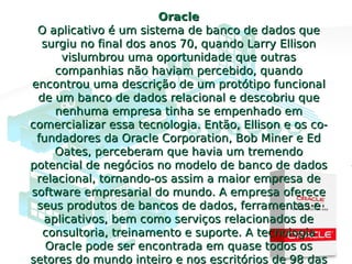 OracleOracle
O aplicativo é um sistema de banco de dados queO aplicativo é um sistema de banco de dados que
surgiu no final dos anos 70, quando Larry Ellisonsurgiu no final dos anos 70, quando Larry Ellison
vislumbrou uma oportunidade que outrasvislumbrou uma oportunidade que outras
companhias não haviam percebido, quandocompanhias não haviam percebido, quando
encontrou uma descrição de um protótipo funcionalencontrou uma descrição de um protótipo funcional
de um banco de dados relacional e descobriu quede um banco de dados relacional e descobriu que
nenhuma empresa tinha se empenhado emnenhuma empresa tinha se empenhado em
comercializar essa tecnologia. Então, Ellison e os co-comercializar essa tecnologia. Então, Ellison e os co-
fundadores da Oracle Corporation, Bob Miner e Edfundadores da Oracle Corporation, Bob Miner e Ed
Oates, perceberam que havia um tremendoOates, perceberam que havia um tremendo
potencial de negócios no modelo de banco de dadospotencial de negócios no modelo de banco de dados
relacional, tornando-os assim a maior empresa derelacional, tornando-os assim a maior empresa de
software empresarial do mundo. A empresa oferecesoftware empresarial do mundo. A empresa oferece
seus produtos de bancos de dados, ferramentas eseus produtos de bancos de dados, ferramentas e
aplicativos, bem como serviços relacionados deaplicativos, bem como serviços relacionados de
consultoria, treinamento e suporte. A tecnologiaconsultoria, treinamento e suporte. A tecnologia
Oracle pode ser encontrada em quase todos osOracle pode ser encontrada em quase todos os
setores do mundo inteiro e nos escritórios de 98 dassetores do mundo inteiro e nos escritórios de 98 das
 