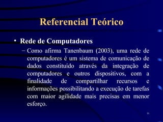 Referencial Teórico Rede de Computadores Como afirma Tanenbaum (2003), uma rede de computadores é um sistema de comunicação de dados constituído através da integração de computadores e outros dispositivos, com a finalidade de compartilhar recursos e informações possibilitando a execução de tarefas com maior agilidade mais precisas em menor esforço.  