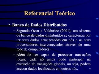 Referencial Teórico Banco de Dados Distribuídos Segundo Ozsu e Valduriez (2001), um sistema de banco de dados distribuídos se caracteriza por ter seus dados armazenados em nós e os seus processadores interconectados através de uma rede de computadores.  Além de ser capaz de processar transações locais, cada nó ainda pode participar na execução de transações globais, ou seja, podem acessar dados localizados em outros nós. 