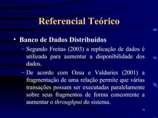Referencial Teórico Banco de Dados Distribuídos Segundo Freitas (2003) a replicação de dados é utilizada para aumentar a disponibilidade dos dados. De acordo com Ozsu e Valduries (2001) a fragmentação de uma relação permite que várias transações possam ser executadas paralelamente sobre seus fragmentos de forma concorrente a aumentar o  throughput  do sistema. 