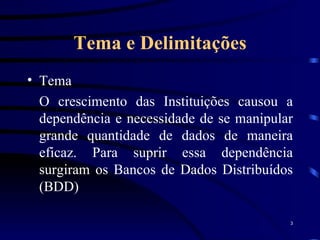Tema e Delimitações Tema O crescimento das Instituições causou a dependência e necessidade de se manipular grande quantidade de dados de maneira eficaz. Para suprir essa dependência surgiram os Bancos de Dados Distribuídos (BDD) 