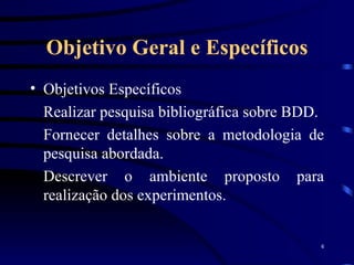 Objetivo Geral e Específicos Objetivos Específicos Realizar pesquisa bibliográfica sobre BDD. Fornecer detalhes sobre a metodologia de pesquisa abordada. Descrever o ambiente proposto para realização dos experimentos. 