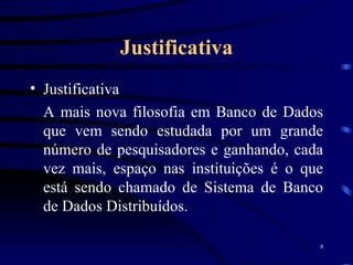 Justificativa Justificativa A mais nova filosofia em Banco de Dados que vem sendo estudada por um grande número de pesquisadores e ganhando, cada vez mais, espaço nas instituições é o que está sendo chamado de Sistema de Banco de Dados Distribuídos. 