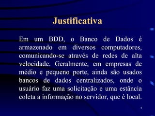 Justificativa Em um BDD, o Banco de Dados é armazenado em diversos computadores, comunicando-se através de redes de alta velocidade. Geralmente, em empresas de médio e pequeno porte, ainda são usados bancos de dados centralizados, onde o usuário faz uma solicitação e uma estância coleta a informação no servidor, que é local.  