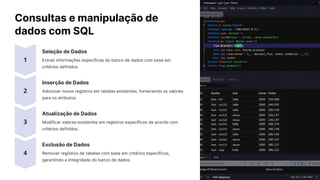 Consultas e manipulação de
dados com SQL
Seleção de Dados
Extrair informações específicas do banco de dados com base em
critérios definidos.
Inserção de Dados
Adicionar novos registros em tabelas existentes, fornecendo os valores
para os atributos.
Atualização de Dados
Modificar valores existentes em registros específicos de acordo com
critérios definidos.
Exclusão de Dados
Remover registros de tabelas com base em critérios específicos,
garantindo a integridade do banco de dados.
 