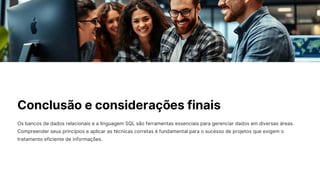 Conclusão e considerações finais
Os bancos de dados relacionais e a linguagem SQL são ferramentas essenciais para gerenciar dados em diversas áreas.
Compreender seus princípios e aplicar as técnicas corretas é fundamental para o sucesso de projetos que exigem o
tratamento eficiente de informações.
 