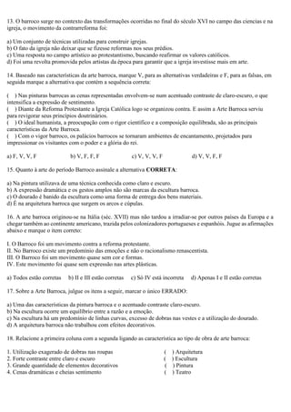 13. O barroco surge no contexto das transformações ocorridas no final do século XVI no campo das ciencias e na
igreja, o movimento da contrarreforma foi:
a) Um conjunto de técnicas utilizadas para construir igrejas.
b) O fato da igreja não deixar que se fizesse reformas nos seus prédios.
c) Uma resposta no campo artístico ao protestantismo, buscando reafirmar os valores católicos.
d) Foi uma revolta promovida pelos artistas da época para garantir que a igreja investisse mais em arte.
14. Baseado nas características da arte barroca, marque V, para as alternativas verdadeiras e F, para as falsas, em
seguida marque a alternativa que contém a sequência correta:
( ) Nas pinturas barrocas as cenas representadas envolvem-se num acentuado contraste de claro-escuro, o que
intensifica a expressão de sentimento.
( ) Diante da Reforma Protestante a Igreja Católica logo se organizou contra. E assim a Arte Barroca serviu
para revigorar seus princípios doutrinários.
( ) O ideal humanista, a preocupação com o rigor científico e a composição equilibrada, são as principais
características da Arte Barroca.
( ) Com o vigor barroco, os palácios barrocos se tornaram ambientes de encantamento, projetados para
impressionar os visitantes com o poder e a glória do rei.
a) F, V, V, F b) V, F, F, F c) V, V, V, F d) V, V, F, F
15. Quanto à arte do período Barroco assinale a alternativa CORRETA:
a) Na pintura utilizava de uma técnica conhecida como claro e escuro.
b) A expressão dramática e os gestos amplos não são marcas da escultura barroca.
c) O dourado é banido da escultura como uma forma de entrega dos bens materiais.
d) É na arquitetura barroca que surgem os arcos e cúpulas.
16. A arte barroca originou-se na Itália (séc. XVII) mas não tardou a irradiar-se por outros países da Europa e a
chegar também ao continente americano, trazida pelos colonizadores portugueses e espanhóis. Jugue as afirmações
abaixo e marque o item correto:
I. O Barroco foi um movimento contra a reforma protestante.
II. No Barroco existe um predomínio das emoções e não o racionalismo renascentista.
III. O Barroco foi um movimento quase sem cor e formas.
IV. Este movimento foi quase sem expressão nas artes plásticas.
a) Todos estão corretas b) II e III estão corretas c) Só IV está incorreta d) Apenas I e II estão corretas
17. Sobre a Arte Barroca, julgue os itens a seguir, marcar o único ERRADO:
a) Uma das características da pintura barroca e o acentuado contraste claro-escuro.
b) Na escultura ocorre um equilíbrio entre a razão e a emoção.
c) Na escultura há um predomínio de linhas curvas, excesso de dobras nas vestes e a utilização do dourado.
d) A arquitetura barroca não trabalhou com efeitos decorativos.
18. Relacione a primeira coluna com a segunda ligando as característica ao tipo de obra de arte barroca:
1. Utilização exagerado de dobras nas roupas ( ) Arquitetura
2. Forte contraste entre claro e escuro ( ) Escultura
3. Grande quantidade de elementos decorativos ( ) Pintura
4. Cenas dramáticas e cheias sentimento ( ) Teatro
 