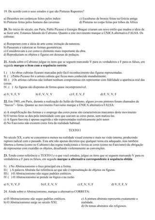 19. De acordo com o seus estudos o que são Pinturas Rupestres?
a) Desenhos em cerâmicas feitos pelos índios
b) Pinturas feitas pelos homens das cavernas
c) Esculturas de bronze feitas na Grécia antiga
d) Pinturas no corpo feitas por tribos da África
20. No início do século, em Paris, Pablo Picasso e Georges Braque criaram um novo estilo que mudou a ideia de
se fazer arte. Estamos falando do Cubismo. Quanto a este movimento marque a ÚNICA alternativa FALSA. Os
cubistas:
a) Romperam com a ideia de arte como imitação da natureza.
b) Passaram a valorizar as formas geométricas.
c) Consideravam a cor como o elemento mais importante da obra.
d) Reproduziam os objetos e figuras em dezenas de pedaços.
21. Ainda sobre o Cubismo julgue os itens que se seguem marcando V para os verdadeiros e F para os falsos, em
seguida marque o item com a sequência correta:
I. ( ) As obras cubistas ficaram marcadas pelo fácil reconhecimento das figuras representadas.
II. ( ) Pablo Picasso foi o artista cubista que ficou mais conhecido mundialmente.
III. ( ) Os artistas cubistas não tinham nenhum compromisso em representar com fidelidade a aparência real das
coisas.
IV. ( ) As figuras são dispostas de forma quase incompreensível.
a) V, V, F, V b) F, V, V, V c) F, F, V, F d) F, V, V, F
22. Em 1905, em Paris, durante a realização do Salão de Outono, alguns jovens pintores foram chamados de
“fauves” - feras. Quanto ao movimento Fauvismo marque a ÚNICA alternativa FALSA:
a) A simplificação das formas e o emprego das cores puras são características marcantes deste movimento
b) O termo feras se deu pela intensidade com que usavam as cores puras, sem matiza-las.
c) A figura fauvista é apenas sugerida e não representadas realisticamente pelo autor.
d) No Fauvismo não existem cores fora da realidade habitual.
TEXTO I
No século XX, a arte se concentrava menos na realidade visual externa e mais na visão interna, produzindo
ruptura radical com o passado. Esta arte não apenas decretou que qualquer tema era adequado, mas também
libertou a forma (como no Cubismo) das regras tradicionais e livrou as cores (como no Fauvismo) da obrigação
de representar com exatidão os objetos, desafiando violentamente as convenções.
23. Tendo como referência o TEXTO I e o que você estudou, julgue os itens que se seguem marcando V para os
verdadeiros e F para os falsos, em seguida marque a alternativa correspondente à sequência obtida:
I ( ) No Abstracionismo o foco principal era a forma.
II ( ) A palavra Abstrata faz referência ao que não é representação de objetos ou figuras.
III ( ) O Abstracionismo não segue padrões estéticos.
IV ( ) O Abstracionismo se prende na lógica e na razão.
a) V, V, V, F b) F, F, V, V c) F, V, V, F d) V, F, F, V
24. Ainda sobre o Abstracionismo, marque a alternativa CORRETA:
a) O Abstracionismo não segue padrões estéticos.
b) O Abstracionismo surge no século XXI.
c) A pintura abstrata representa exatamente a
realidade.
d) Os temas abstratos são religiosos.
 