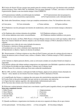 25. O início do Século XX traz consigo uma grande gama de vertentes artísticas que vão dominar toda a produção
artística da época. Entre 1904 e1905, na Alemanha, com um grupo chamado “A Ponte”, tem início o movimento
Expressionista. Quanto a este movimento marque o item CORRETO:
a) O Expressionismo trabalha com deformação da realidade. b) O Expressionismo não tem perspectiva.
c) Estudo da luz é uma característica expressionista. d) No Expressionismo a arte é deixada de lado
26. Ainda sobre Surrealismo, marque o item que completa corretamente a frase: No Surrealismo não existe...
a) Cores puras. b) Cores misturadas. c) Temas realistas. d) Figuras realistas.
27. O Dadaísmo é um dos principais movimentos do modernismo, sobre esse movimento marque a alternativa
correta:
a) No Dadaísmo não existiam elementos da realidade. b) O Dadaísmo aclamava a ciência.
c) Os artistas dadaístas eram muito verossimilhantes. d) O Dadaísmo também trabalhava com poesia.
28. No início do século, em Paris, Pablo Picasso e Georges Braque criaram um novo estilo que mudou a idéia de se
fazer arte. Estamos falando do Cubismo. Quanto a este movimento marque a ÚNICA alternativa FALSA. Os
cubistas:
a) Romperam com a ideia de arte como imitação da natureza.
b) Passaram a valorizar as formas geométricas.
c) Consideravam a cor como o elemento mais importante da obra.
d) Reproduziam os objetos e figuras em dezenas de pedaços.
29. Historicamente o Cubismo originou-se nas obras de Paul Cézanne, pois para ele a pintura deveria tratar as
formas da natureza como se fossem cones, esferas e cilindros. Sobre o Cubismo marque a ÚNICA alternativa
FALSA.
a) No Cubismo os objetos parecem abertos, como se estivessem cortados em um plano frontal em relação ao
espectador.
b) Os artistas cubistas não tinham nenhum compromisso em representar com fidelidade a aparência real das coisas.
c) O Cubismo foi dividido em duas tendências: Cubismo real e Cubismo irreal.
d) Pablo Picasso foi o artista cubista que ficou mais conhecido mundialmente.
30. Em 1905, em Paris, durante a realização do Salão de Outono, alguns jovens pintores foram chamados de
“fauves” - feras. Quanto ao movimento Fauvismo marque a ÚNICA alternativa FALSA:
a) A simplificação das formas e o emprego das cores puras são características marcantes deste movimento
b) O termo feras se deu pela intensidade com que usavam as cores puras, sem matiza-las.
c) A figura fauvista é apenas sugerida e não representadas realisticamente pelo autor.
d) No Fauvismo não existem cores fora da realidade habitual.
31. Relacione a artista (primeira coluna) com o movimento o qual fez parte (segunda coluna), em seguida marque o
item com a sequência correta:
1. Pablo Picasso ( ) Impressionismo
2. Henri Matisse ( ) Fauvismo
3. Edvard Munch ( ) Cubismo
4. Salvador Dali ( ) Surrealismo
a) 2, 3, 1, 4 b) 4, 3, 2, 1 c) 2, 3, 1, 4 d) 3, 2, 1, 4
32. Quando escolhemos e organizamos movimentos em uma nova sequencia de dança, diz-se que criamos:
a) Uma apresentação b) Uma dança coletiva c) Uma coreografia d) Uma dança indígena
 