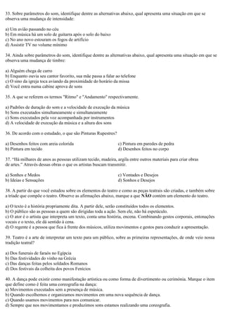 33. Sobre parâmetros do som, identifique dentre as alternativas abaixo, qual apresenta uma situação em que se
observa uma mudança de intensidade:
a) Um avião passando no céu
b) Em música há um solo de guitarra após o solo do baixo
c) No ano novo estouram os fogos de artifício
d) Assistir TV no volume mínimo
34. Ainda sobre parâmetros do som, identifique dentre as alternativas abaixo, qual apresenta uma situação em que se
observa uma mudança de timbre:
a) Alguém chega de carro
b) Enquanto ouvia seu cantor favorito, sua mãe passa a falar ao telefone
c) O sino da igreja toca aviando da proximidade do horário da missa
d) Você entra numa cabine aprova de sons
35. A que se referem os termos "Ritmo" e "Andamento" respectivamente.
a) Padrões de duração do som e a velocidade de execução da música
b) Sons executados simultaneamente e simultaneamente
c) Sons executados pela voz acompanhada por instrumentos
d) A velocidade de execução da música e a altura dos sons
36. De acordo com o estudado, o que são Pinturas Rupestres?
a) Desenhos feitos com areia colorida
b) Pintura em tecido
c) Pintura em paredes de pedra
d) Desenhos feitos no corpo
37. “Há milhares de anos as pessoas utilizam tecido, madeira, argila entre outros materiais para criar obras
de artes.” Através dessas obras o que os artistas buscam transmitir.
a) Sonhos e Medos
b) Ideias e Sensações
c) Vontades e Desejos
d) Sonhos e Desejos
38. A partir do que você estudou sobre os elementos do teatro e como as peças teatrais são criadas, e também sobre
a tríade que compõe o teatro. Observe as afirmações abaixo, marque a que NÃO contém um elemento do teatro.
a) O texto é a história propriamente dita. A partir dele, serão constituídos todos os elementos.
b) O público são as pessoas a quem são dirigidas toda a ação. Sem ele, não há espetáculo.
c) O ator é o artista que interpreta um texto, conta uma história, encena. Combinando gestos corporais, entonações
vocais e o texto, ele dá sentido à cena.
d) O regente é a pessoa que fica à frente dos músicos, utiliza movimentos e gestos para conduzir a apresentação.
39. Teatro é a arte de interpretar um texto para um público, sobre as primeiras representações, de onde veio nossa
tradição teatral?
a) Dos funerais de faraós no Egípcia
b) Das festividades do vinho na Grécia
c) Das danças feitas pelos soldados Romanos
d) Dos festivais da colheita dos povos Fenícios
40. A dança pode existir como manifestação artística ou como forma de divertimento ou cerimónia. Marque o item
que define como é feita uma coreografia na dança:
a) Movimentos executados sem a presença de música.
b) Quando escolhemos e organizamos movimentos em uma nova sequência de dança.
c) Quando usamos movimentos para nos comunicar.
d) Sempre que nos movimentamos e produzimos sons estamos realizando uma coreografia.
 