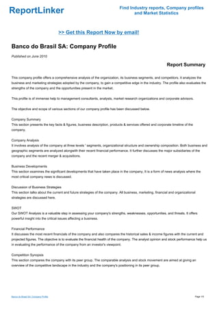 Find Industry reports, Company profiles
ReportLinker                                                                      and Market Statistics



                                      >> Get this Report Now by email!

Banco do Brasil SA: Company Profile
Published on June 2010

                                                                                                            Report Summary

This company profile offers a comprehensive analysis of the organization, its business segments, and competitors. It analyzes the
business and marketing strategies adopted by the company, to gain a competitive edge in the industry. The profile also evaluates the
strengths of the company and the opportunities present in the market.


This profile is of immense help to management consultants, analysts, market research organizations and corporate advisors.


The objective and scope of various sections of our company profile has been discussed below.


Company Summary
This section presents the key facts & figures, business description, products & services offered and corporate timeline of the
company.


Company Analysis
It involves analysis of the company at three levels ' segments, organizational structure and ownership composition. Both business and
geographic segments are analyzed alongwith their recent financial performance. It further discusses the major subsidiaries of the
company and the recent merger & acquisitions.


Business Developments
This section examines the significant developments that have taken place in the company. It is a form of news analysis where the
most critical company news is discussed.


Discussion of Business Strategies
This section talks about the current and future strategies of the company. All business, marketing, financial and organizational
strategies are discussed here.


SWOT
Our SWOT Analysis is a valuable step in assessing your company's strengths, weaknesses, opportunities, and threats. It offers
powerful insight into the critical issues affecting a business.


Financial Performance
It discusses the most recent financials of the company and also compares the historical sales & income figures with the current and
projected figures. The objective is to evaluate the financial health of the company. The analyst opinion and stock performance help us
in evaluating the performance of the company from an investor's viewpoint.


Competition Synopsis
This section compares the company with its peer group. The comparable analysis and stock movement are aimed at giving an
overview of the competitive landscape in the industry and the company's positioning in its peer group.




Banco do Brasil SA: Company Profile                                                                                              Page 1/5
 