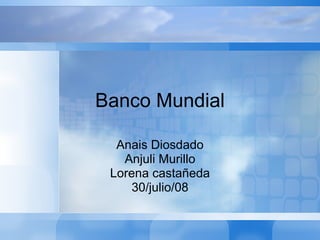 Banco Mundial Anais Diosdado Anjuli Murillo Lorena castañeda 30/julio/08 