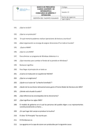 BANCO DE PREGUNTAS
CARGO ASISTENTE DE
INFORMÁTICA
CONCURSO DE MÉRITOS Y
OPOSICIÓN
Código:
Versión: 01
GESTIÓN DEL TALENTO HUMANO
Fecha de vigencia:
26/11/2013
191. ¿Qué es la GUI?
192. ¿Qué es un protocolo?
193. En qué memoria podemos realizar operaciones de lectura y escritura?
194. ¿Qué organización se encarga de asignar direcciones IP en todo el mundo?
195. ¿Qué es MAN?
196. ¿Qué es una WAN?
197. Para eliminar un programa de Windows debemos ir a:
198. ¿Qué necesitas para cambiar el fondo de la pantalla en Windows?
199. Restaurar significa:
200. Para llegar al principio de un texto se
201. ¿Cuál es la traducción en español de YACHAI?
202. ¿Qué es un anglicismo?
203. ¿Quién es el autor de “La Noche Estrellada”?
204. ¿Quién de los escritores latinoamericanos ganó el Premio Nobel de literatura de 1892?
205. ¿Dónde está situado Ecuador?
206. ¿Qué diferencia las enciclopedias de los diccionarios?
207. ¿Qué significan las siglas OMS?
208. El modelo de gobierno en el cual las personas del pueblo eligen a sus representantes
constitucionalmente se llama …
209. ¿En qué lugar del cuerpo se produce la insulina?
210. El Libro “El Principito” fue escrito por:
211. El Chimborazo es:
212. Los agujeros en la capa de ozono son producidos por la siguiente causa:
 