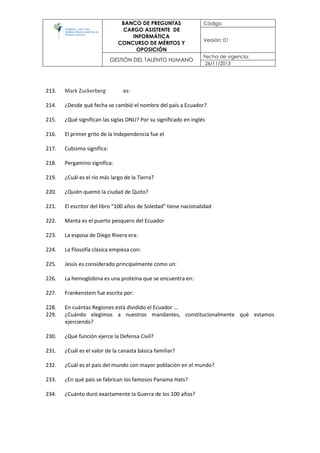 BANCO DE PREGUNTAS
CARGO ASISTENTE DE
INFORMÁTICA
CONCURSO DE MÉRITOS Y
OPOSICIÓN
Código:
Versión: 01
GESTIÓN DEL TALENTO HUMANO
Fecha de vigencia:
26/11/2013
213. Mark Zuckerberg es:
214. ¿Desde qué fecha se cambió el nombre del país a Ecuador?
215. ¿Qué significan las siglas ONU? Por su significado en inglés
216. El primer grito de la Independencia fue el
217. Cubismo significa:
218. Pergamino significa:
219. ¿Cuál es el rio más largo de la Tierra?
220. ¿Quién quemó la ciudad de Quito?
221. El escritor del libro “100 años de Soledad” tiene nacionalidad
222. Manta es el puerto pesquero del Ecuador
223. La esposa de Diego Rivera era:
224. La filosofía clásica empieza con:
225. Jesús es considerado principalmente como un:
226. La hemoglobina es una proteína que se encuentra en:
227. Frankenstein fue escrita por:
228. En cuántas Regiones está dividido el Ecuador …
229. ¿Cuándo elegimos a nuestros mandantes, constitucionalmente què estamos
ejerciendo?
230. ¿Qué función ejerce la Defensa Civil?
231. ¿Cuál es el valor de la canasta básica familiar?
232. ¿Cuál es el país del mundo con mayor población en el mundo?
233. ¿En qué país se fabrican los famosos Panama Hats?
234. ¿Cuánto duró exactamente la Guerra de los 100 años?
 