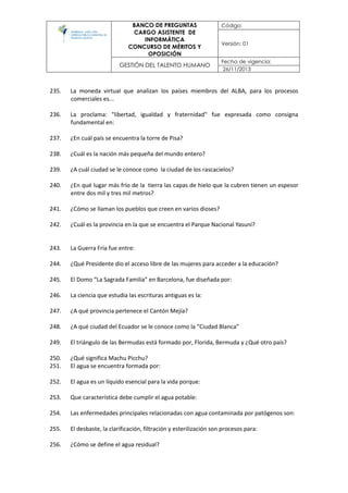 BANCO DE PREGUNTAS
CARGO ASISTENTE DE
INFORMÁTICA
CONCURSO DE MÉRITOS Y
OPOSICIÓN
Código:
Versión: 01
GESTIÓN DEL TALENTO HUMANO
Fecha de vigencia:
26/11/2013
235. La moneda virtual que analizan los países miembros del ALBA, para los procesos
comerciales es...
236. La proclama: "libertad, igualdad y fraternidad" fue expresada como consigna
fundamental en:
237. ¿En cuál país se encuentra la torre de Pisa?
238. ¿Cuál es la nación más pequeña del mundo entero?
239. ¿A cuál ciudad se le conoce como la ciudad de los rascacielos?
240. ¿En qué lugar más frío de la tierra las capas de hielo que la cubren tienen un espesor
entre dos mil y tres mil metros?
241. ¿Cómo se llaman los pueblos que creen en varios dioses?
242. ¿Cuál es la provincia en la que se encuentra el Parque Nacional Yasuní?
243. La Guerra Fría fue entre:
244. ¿Qué Presidente dio el acceso libre de las mujeres para acceder a la educación?
245. El Domo “La Sagrada Familia” en Barcelona, fue diseñada por:
246. La ciencia que estudia las escrituras antiguas es la:
247. ¿A qué provincia pertenece el Cantón Mejía?
248. ¿A qué ciudad del Ecuador se le conoce como la “Ciudad Blanca”
249. El triángulo de las Bermudas está formado por, Florida, Bermuda y ¿Qué otro país?
250. ¿Qué significa Machu Picchu?
251. El agua se encuentra formada por:
252. El agua es un líquido esencial para la vida porque:
253. Que característica debe cumplir el agua potable:
254. Las enfermedades principales relacionadas con agua contaminada por patógenos son:
255. El desbaste, la clarificación, filtración y esterilización son procesos para:
256. ¿Cómo se define el agua residual?
 