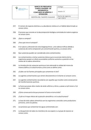 BANCO DE PREGUNTAS
CARGO ASISTENTE DE
INFORMÁTICA
CONCURSO DE MÉRITOS Y
OPOSICIÓN
Código:
Versión: 01
GESTIÓN DEL TALENTO HUMANO
Fecha de vigencia:
26/11/2013
257. El número de especies distintas y su abundancia relativa en un hábitat determinado se
conoce cómo:
258. El proceso que consiste en la descomposición biológica controlada de materia orgánica
se conoce como:
259. ¿Qué es compost?
260. ¿Para qué sirve el compost?
261. A la ruptura y alteración de ciclos biogeoquímicos y de cadenas tróficas debido a
sustancias de cierta composición y/o concentración química, se conoce cómo:
262. Que sustancias pueden ser considerada como contaminantes:
263. Los contaminantes y ciertas sustancias tóxicas que se acumulan dentro de los
organismos poseen un efecto acumulativo conforme aumenta su posición en los
niveles de la cadena alimenticia.
264. La introducción de sustancias químicas al aire alterando la calidad del mismo de
manera dañina a la salud humana y otros seres se define como:
265. ¿Cuáles son las fuentes principales que contaminan el aire?
266. Los agentes contaminantes que vierten directamente en la fuente se conocen como:
267. Los agentes contaminantes secundarios son aquellos que resultan como consecuencia
de transformaciones químicas.
268. La lluvia que posee altos niveles de ácido sulfúrico y nítrico, y posee un pH menor a 5,6
se conoce como:
269. ¿Cómo consecuencia de que procesos la lluvia se torna ácida?
270. ¿Cuál es el mayor efecto de la polución atmosférica en la salud humana?
271. La base de toda cadena alimenticia son los organismos conocidos como productores
primarios, como las plantas.
272. Los procesos que contaminan las aguas continentales son:
273. La desaparición de todos los miembros de una especie o un grupo de taxones se
conoce como:
 