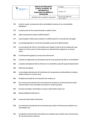BANCO DE PREGUNTAS
CARGO ASISTENTE DE
INFORMÁTICA
CONCURSO DE MÉRITOS Y
OPOSICIÓN
Código:
Versión: 01
GESTIÓN DEL TALENTO HUMANO
Fecha de vigencia:
26/11/2013
274. ¿Cuál es la peor consecuencia de las actividades humanas en las comunidades
biológicas?
275. La destrucción de las masas forestales se define cómo:
276. ¿Qué consecuencias posee la deforestación?
277. Los principales motivos que conducen a la deforestación es la producción de papel.
278. La actividad agrícola es una de las principales causas de la deforestación.
279. La acumulación de CO2 en la atmosfera que impide el retorno de la energía solar que
ingresa a la Tierra y por lo tanto provoca un calentamiento progresivo, se conoce
como:
280. El calentamiento global es consecuencia directa de:
281. ¿Cuál de las siguientes es la principal causa de la acumulación de CO2 en al atmósfera?
282. ¿Cuántas toneladas de CO2 se eliminan en la atmósfera cada año (aproximadamente)?
283. Definición de hábitat:
284. La tecnología aplicada para el tratamiento de componentes combustibles de residuos
sólidos urbanos se conoce cómo:
285. El objetivo principal de la incineración de residuos es:
286. Una consecuencia positiva de la incineración de residuos es la eliminación de ciertos
contaminantes como monóxido de carbono y metales pesados.
287. El marco animado e inanimado en el que se desarrolla la vida es el:
288. Responsabilidad ambiental es:
289. La base de toda cadena alimenticia
290. Los elementos procedentes de la naturaleza que utiliza el hombre para satisfacer sus
necesidades son:
291. Los agentes contaminantes secundarios son aquellos que resultan como consecuencia
de transformaciones químicas.
 