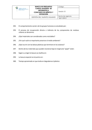 BANCO DE PREGUNTAS
CARGO ASISTENTE DE
INFORMÁTICA
CONCURSO DE MÉRITOS Y
OPOSICIÓN
Código:
Versión: 01
GESTIÓN DEL TALENTO HUMANO
Fecha de vigencia:
26/11/2013
292. El comportamiento social o de los grupos humanos es estudiado por:
293. El proceso de recuperación directa o indirecta de los componentes de residuos
urbanos se denomina:
294. ¿Qué materiales son considerados como reciclables?
295. ¿Por qué razón es importante preservar el medio ambiente?
296. ¿Qué ocurre con las bolsas plásticas que terminan en los océanos?
297. Dentro de los materiales que pueden reciclarse bajo la insignia de “papel” están:
298. Según su origen la basura se clasifica en:
299. La basura espacial se encuentra en:
300. Tiempo aproximado en que tarda en degradarse el plástico:
 